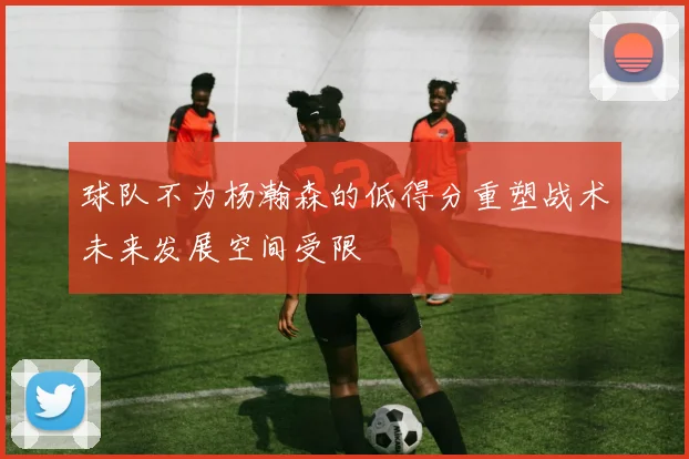 球队不为杨瀚森的低得分重塑战术未来发展空间受限