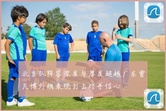 北京队阵容深度与厚度超越广东曾凡博外线表现打击对手信心