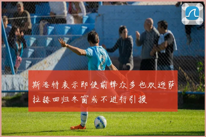 斯洛特表示即使前锋众多也欢迎萨拉赫回归冬窗或不进行引援