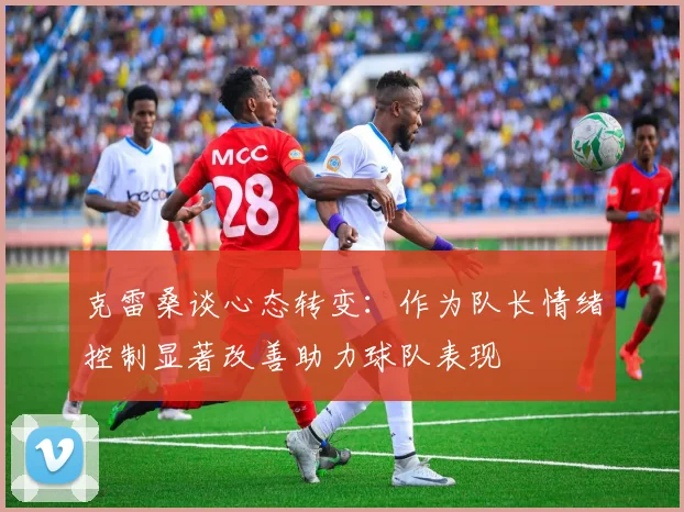 克雷桑谈心态转变：作为队长情绪控制显著改善助力球队表现
