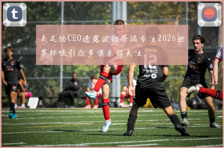 美足协CEO透露波切蒂诺专注2026世界杯吸引众多俱乐部关注