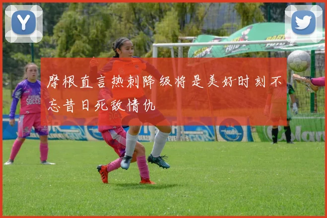 摩根直言热刺降级将是美好时刻不忘昔日死敌情仇