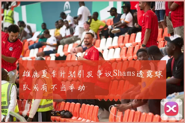 雄鹿夏季计划引发争议Shams透露球队或有不当举动