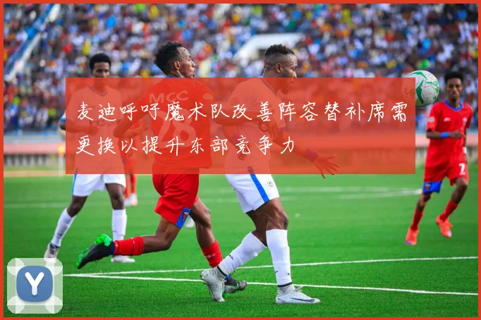 麦迪呼吁魔术队改善阵容替补席需更换以提升东部竞争力
