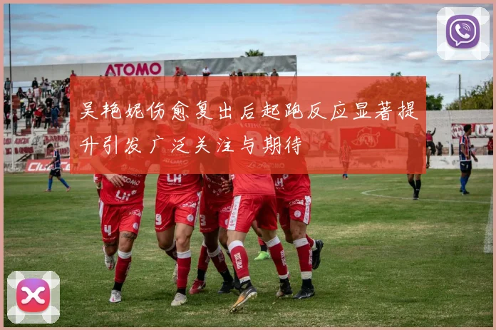 吴艳妮伤愈复出后起跑反应显著提升引发广泛关注与期待