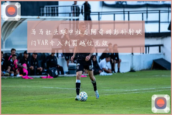 马马杜头球中柱后阿奇姆彭补射破门VAR介入判罚越位无效
