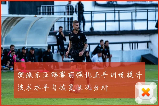 樊振东亚锦赛前强化正手训练提升技术水平与恢复状况分析